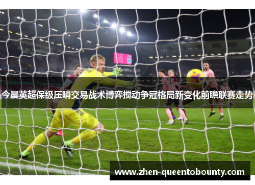 今晨英超保级压哨交易战术博弈搅动争冠格局新变化前瞻联赛走势