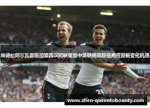 埃德松阿尔瓦雷斯加盟西汉姆联重塑中场铁闸英超格局或迎新变化机遇