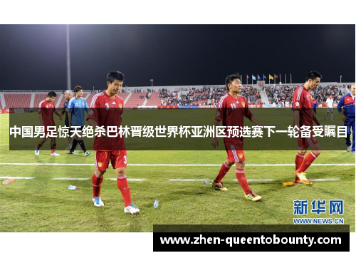 中国男足惊天绝杀巴林晋级世界杯亚洲区预选赛下一轮备受瞩目